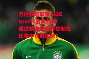 万达娱乐彩票-G2Esports战队如何通过精准的视野控制在比赛中获取优势？