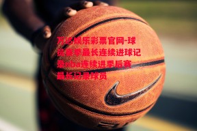 万达娱乐彩票官网-球员赛季最长连续进球记录nba连续进季后赛最长记录球员